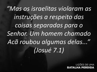 “Mas os israelitas violaram as
instruções a respeito das
coisas separadas para o
Senhor. Um homem chamado
Acã roubou algumas delas...”
(Josué 7.1)
 