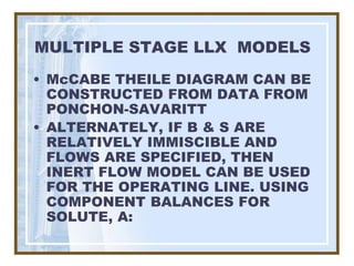 MULTIPLE STAGE LLX MODELS
• McCABE THEILE DIAGRAM CAN BE
  CONSTRUCTED FROM DATA FROM
  PONCHON-SAVARITT
• ALTERNATELY, IF B & S ARE
  RELATIVELY IMMISCIBLE AND
  FLOWS ARE SPECIFIED, THEN
  INERT FLOW MODEL CAN BE USED
  FOR THE OPERATING LINE. USING
  COMPONENT BALANCES FOR
  SOLUTE, A:
 
