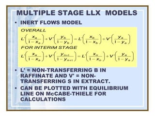 MULTIPLE STAGE LLX MODELS
• INERT FLOWS MODEL
 OVERALL
       xa          yb               xb           ya
 L`          V`               L`           V`
      1 xa        1 yb             1 xb         1 ya
 FOR INTERIM STAGE
       xa          yn 1              xn           ya
 L`          V`                L`           V`
      1 xa        1 yn    1         1 xn         1 ya


• L' = NON-TRANSFERRING B IN
  RAFFINATE AND V' = NON-
  TRANSFERRING S IN EXTRACT.
• CAN BE PLOTTED WITH EQUILIBRIUM
  LINE ON McCABE-THIELE FOR
  CALCULATIONS
 