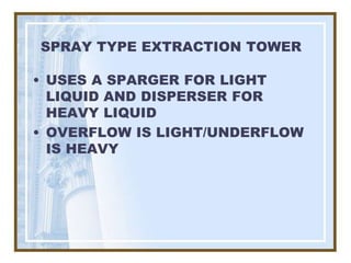 SPRAY TYPE EXTRACTION TOWER

• USES A SPARGER FOR LIGHT
  LIQUID AND DISPERSER FOR
  HEAVY LIQUID
• OVERFLOW IS LIGHT/UNDERFLOW
  IS HEAVY
 