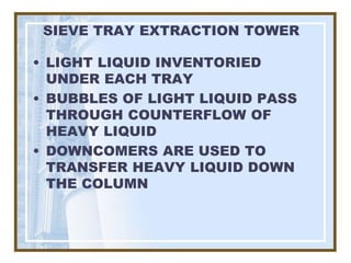 SIEVE TRAY EXTRACTION TOWER

• LIGHT LIQUID INVENTORIED
  UNDER EACH TRAY
• BUBBLES OF LIGHT LIQUID PASS
  THROUGH COUNTERFLOW OF
  HEAVY LIQUID
• DOWNCOMERS ARE USED TO
  TRANSFER HEAVY LIQUID DOWN
  THE COLUMN
 
