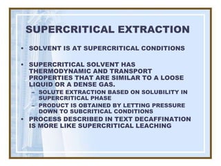 SUPERCRITICAL EXTRACTION
• SOLVENT IS AT SUPERCRITICAL CONDITIONS

• SUPERCRITICAL SOLVENT HAS
  THERMODYNAMIC AND TRANSPORT
  PROPERTIES THAT ARE SIMILAR TO A LOOSE
  LIQUID OR A DENSE GAS.
  – SOLUTE EXTRACTION BASED ON SOLUBILITY IN
    SUPERCRITICAL PHASE
  – PRODUCT IS OBTAINED BY LETTING PRESSURE
    DOWN TO SUBCRITICAL CONDITIONS
• PROCESS DESCRIBED IN TEXT DECAFFINATION
  IS MORE LIKE SUPERCRITICAL LEACHING
 