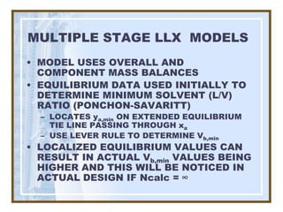 MULTIPLE STAGE LLX MODELS
• MODEL USES OVERALL AND
  COMPONENT MASS BALANCES
• EQUILIBRIUM DATA USED INITIALLY TO
  DETERMINE MINIMUM SOLVENT (L/V)
  RATIO (PONCHON-SAVARITT)
  – LOCATES ya,min ON EXTENDED EQUILIBRIUM
    TIE LINE PASSING THROUGH xa
  – USE LEVER RULE TO DETERMINE Vb,min
• LOCALIZED EQUILIBRIUM VALUES CAN
  RESULT IN ACTUAL Vb,min VALUES BEING
  HIGHER AND THIS WILL BE NOTICED IN
  ACTUAL DESIGN IF Ncalc = ∞
 