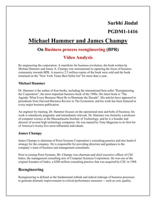 Surbhi Jindal
PGDM1-1416
Michael Hammer and James Champy
On Business process reengineering (BPR)
Video Analysis
Re-engineering the corporation: A manifesto for business revolution, the book written by
Michael Hammer and James A. Champy was instrumental in capturing the focus of business
community towards BPR. A massive 2.5 million copies of the book were sold and the book
remained on the "New York Times Best Seller list" for more than a year.
Michael Hammer
Dr. Hammer is the author of four books, including the international best-seller "Reengineering
the Corporation", the most important business book of the 1990s. His latest book is "The
Agenda: What Every Business Must Do to Dominate the Decade". His articles have appeared in
periodicals from Harvard Business Review to The Economist, and his work has been featured in
every major business publication.
An engineer by training, Dr. Hammer focuses on the operational nuts and bolts of business; his
work is relentlessly pragmatic and immediately relevant. Dr. Hammer was formerly a professor
of computer science at the Massachusetts Institute of Technology, and he is a founder and
director of several high technology companies. He was named by Time Magazine to its first list
of America's twenty-five most influential individuals.
James Champy
James Champy is chairman of Perot Systems Corporation’s consulting practice and also head of
strategy for the company. He is responsible for providing direction and guidance to the
company’s team of business and management consultants.
Prior to joining Perot Systems, Mr. Champy was chairman and chief executive officer of CSC
Index, the management consulting arm of Computer Sciences Corporation. He was one of the
original founders of Index, a $200 million consulting practice that was acquired by CSC in 1988.
Reengineering
Reengineering is defined as the fundamental rethink and radical redesign of business processes
to generate dramatic improvements in critical performance measures -- such as cost, quality,
 