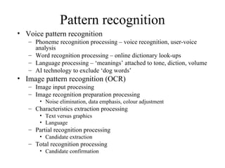 Pattern recognition Voice pattern recognition Phoneme recognition processing – voice recognition, user-voice analysis Word recognition processing – online dictionary look-ups Language processing – ‘meanings’ attached to tone, diction, volume AI technology to exclude ‘dog words’ Image pattern recognition (OCR) Image input processing Image recognition preparation processing Noise elimination, data emphasis, colour adjustment Characteristics extraction processing Text versus graphics Language Partial recognition processing Candidate extraction Total recognition processing Candidate confirmation 