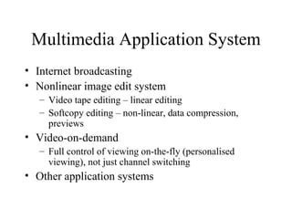 Multimedia Application System Internet broadcasting Nonlinear image edit system Video tape editing – linear editing Softcopy editing – non-linear, data compression, previews Video-on-demand Full control of viewing on-the-fly (personalised viewing), not just channel switching Other application systems 