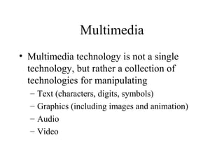 Multimedia Multimedia technology is not a single technology, but rather a collection of technologies for manipulating Text (characters, digits, symbols) Graphics (including images and animation) Audio Video 