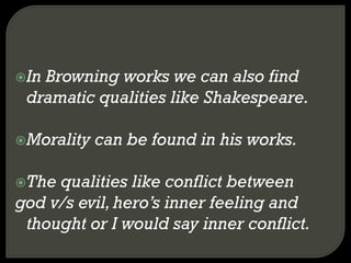 In Browning works we can also find
dramatic qualities like Shakespeare.
Morality can be found in his works.
The qualities like conflict between
god v/s evil,hero’s inner feeling and
thought or I would say inner conflict.
 