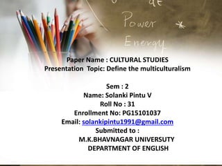 Paper Name : CULTURAL STUDIES
Presentation Topic: Define the multiculturalism
Sem : 2
Name: Solanki Pintu V
Roll No : 31
Enrollment No: PG15101037
Email: solankipintu1991@gmail.com
Submitted to :
M.K.BHAVNAGAR UNIVERSUTY
DEPARTMENT OF ENGLISH
 
