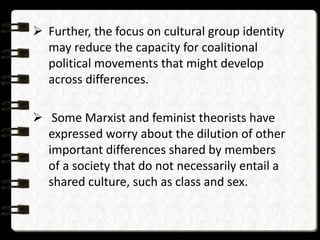  Further, the focus on cultural group identity
may reduce the capacity for coalitional
political movements that might develop
across differences.
 Some Marxist and feminist theorists have
expressed worry about the dilution of other
important differences shared by members
of a society that do not necessarily entail a
shared culture, such as class and sex.
 