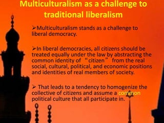 Multiculturalism as a challenge to
traditional liberalism
Multiculturalism stands as a challenge to
liberal democracy.
In liberal democracies, all citizens should be
treated equally under the law by abstracting the
common identity of “citizen” from the real
social, cultural, political, and economic positions
and identities of real members of society.
 That leads to a tendency to homogenize the
collective of citizens and assume a common
political culture that all participate in.
 