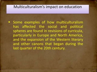 Multiculturalism’s impact on education
 Some examples of how multiculturalism
has affected the social and political
spheres are found in revisions of curricula,
particularly in Europe and North America,
and the expansion of the Western literary
and other canons that began during the
last quarter of the 20th century.
 