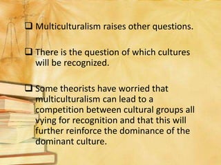  Multiculturalism raises other questions.
 There is the question of which cultures
will be recognized.
 Some theorists have worried that
multiculturalism can lead to a
competition between cultural groups all
vying for recognition and that this will
further reinforce the dominance of the
dominant culture.
 