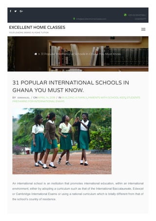 EXCELLENT HOME CLASSES
YOUR LEADING BRAND IN HOME TUITION
31 POPULAR INTERNATIONAL SCHOOLS IN
GHANA YOU MUST KNOW.
BY EMMANUEL / ON APRIL 14, 2018 / IN BUILDING A FAMILY, PARENTS WITH SCHOOL KIDS, STUDENTS
PREPARING FOR INTERNATIONAL EXAMS
An international school is an institution that promotes international education, within an international
environment, either by adopting a curriculum such as that of the International Baccalaureate, Edexcel
or Cambridge International Exams or using a national curriculum which is totally different from that of
the school’s country of residence.
  
info@excellenthomeclasses.com
+233 (0) 501457284 /
0246099277

  31 Popular International Schools In Ghana You Must Know.
 