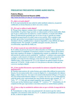 PREGUNTAS FRECUENTES SOBRE AUDIO DIGITAL
Federico Miyara.
Universidad Nacional de Rosario (UNR)
http://www.eie.fceia.unr.edu.ar/~acustica/audigfaq.htm
P1. ¿Qué es el audio digital?
R: Es la representación de una señal de audio mediante números, en general
codificados en forma binaria (es decir con ceros y unos).
P2. ¿Por qué se utiliza el audio digital?
R: Porque tiene algunas ventajas sobre el audio analógico que lo hacen
insustituible. En primer lugar permite ser almacenado en forma inalterable. Dado
que lo que se almacenan son números, es decir símbolos, es mucho mós difícil
alterar la información guardada que en el caso en que se guarda un campo
magnético proporcional a la señal, como en un cassette. Otra ventaja es que
permite aprovechar la tecnología de procesamiento digital de señales para
introducir efectos, modificaciones o mejoras imposibles o muy difíciles de lograr
analógicamente. Por ejemplo, es posible conseguir retardos, efectos de
reverberación, supresión de ruido, etc.
P3. ¿Cómo se pasa de una señal eléctrica a una señal digital?
R: Se utiliza un proceso de muestreo (discretización en el tiempo) y digitalización
(discretización en amplitud). El muestreo consiste en tomar valores de la señal a
intervalos regulares de tiempo. La digitalización consiste en subdividir el rango
útil total de la señal en cierta cantidad de "casilleros" o subintervalos numerados,
y asignar a cada muestra el número de subintervalo en el cual se encuentra. Por
ejemplo, si el rango de una señal que varía entre 0 y 10 V se subdivide en 16
subintervalos, a una muestra de 7,3 V se le asignará un número igual a la parte
entera de 7,3*16/10 = 11,68, es decir 11. Este proceso es llevado a cabo por un
conversor analógico/digital.
P4. ¿Cómo quedan físicamente representados los números asignados después de la
digitalización?
R: Pueden representarse de varias formas, pero todas ellas utilizan la numeración
binaria. En esa numeración sólo se usan los dígitos 0 y 1, denominados bits (binary
digits, o dígitos binarios). Así como en la numeración decimal al llegar a 9 se pasa a
10, en la numeración binaria al llegar a 1 se pasa a 10. Una vez en versión binaria,
cada bit puede estar representado por una tensión eléctrica (por ejemplo "0" = 0
Volt y "1" = 5 Volt), por un campo magnético (por ejemplo "0" = Sur y "1" =
Norte), por un haz luminoso (por ejemplo "0" = oscuro y "1" = iluminado), etc. El
conjunto de bits que representan a una única muestra se suelen llamar palabra.
P5. ¿Cómo se elige la cantidad de subintervalos en que se divide el rango útil de la
señal?
R: Normalmente se elige como una potencia de 2, de manera que los valores
asignados a las muestras están entre 0 y 2n
- 1, donde n corresponde a la cantidad
de bits, es decir de dígitos binarios.
 