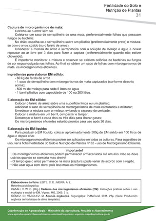 Coordenação de Agroecologia - Ministério da Agricultura, Pecuária e Abastecimento
www.agricultura.gov.br/desenvolvimento-sustentavel/organicos - organicos.mapa@agricultura.gov.br
Fertilidade do Solo e
Nutrição de Plantas
31
Captura de microrganismos de mata:
Cozinha-se o arroz sem sal.
Coleta-se um saco de serrapilheira de uma mata, preferencialmente folhas que possuam
fungos ou bactéria;
No chão, espalha-se a serrapilheira sobre um plástico (preferencialmente preto) e mistura-
se com o arroz cozido (ou o farelo de arroz);
Umedecer a mistura de arroz e serrapilheira com a solução de melaço e água e deixar
repousar ao ar livre por 3 dias para fazer a captura (preferencialmente quando não estiver
chovendo).
É importante monitorar a mistura e observar se existem colônias de bactérias ou fungos
de cor esquanquiçada nas folhas. Ao final se obtem um saco de folhas com microrganismos de
mata, os microrganismos eficientes.
Ingredientes para elaborar EM sólido:
- 60 kg de farelo de arroz
- 1 saco de serrapilheira com microrganismos de mata capturados (conforme descrito
acima);
- 500 ml de melaço para cada 5 litros de água
- 1 barril plástico com capacidade de 100 ou 200 litros.
Elaboração do EM sólido:
Colocar o farelo de arroz sobre uma superfície limpa ou um plástico;
Adicionar o saco de serrapilheira de microrganismos de mata capturados e misturar;
Umedecer a mistura com o melaço, evitando o excesso de umidade;
Colocar a mistura em um barril, compactar e tampar;
Destampar o barril a cada dois ou três dias para liberar gases;
Os microrganismos eficientes estarão prontos para uso após 30 dias.
Elaboração do EM líquido:
Para produzir o EM líquido, colocar aproximadamente 500g de EM sólido em 100 litros de
água e depois coar.
Os microrganismos eficientes podem ser aplicados em todas as culturas. Para sugestões de
uso, ver a ficha Fertilidade do Solo e Nutrição de Plantas nº 32 - uso de Microrganismo Eficiente.
Importante!
• Os microrganismos eficientes podem permanecer armazenados até um ano. Não se deve
usá-los quando se constata mau cheiro!
• O tempo que o arroz permanece na mata (captura) pode variar de acordo com a região.
• Não usar água com cloro, pois isso mata os microrganismos.
Elaboradores da ficha: LEITE, C. D.; MEIRA, A. L;
Referência bibliográfica:
CASALI, V. W. D. (Org.) Caderno dos microrganismos eficientes (EM): Instruções práticas sobre o uso
ecológico e social do EM. Viçosa, MG, 2009. 31p.
GÓMEZ, D.; VÁSQUEZ, M. Abonos orgánicos. Tegucigalpa: PyMeRural, 2011. 27p. (Serie: Producción
orgânica de hortalizas de clima templado).
 