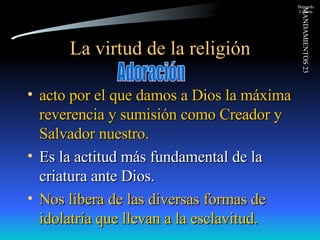 La virtud de la religión acto por el que damos a Dios la máxima reverencia y sumisión como Creador y Salvador nuestro. Es la actitud más fundamental de la criatura ante Dios. Nos libera de las diversas formas de idolatría que llevan a la esclavitud. Adoración 