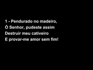 1 - Pendurado no madeiro,
Ó Senhor, pudeste assim
Destruir meu cativeiro
E provar-me amor sem fim!
 