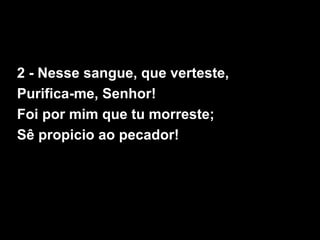 2 - Nesse sangue, que verteste,
Purifica-me, Senhor!
Foi por mim que tu morreste;
Sê propicio ao pecador!
 