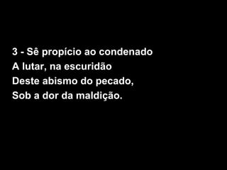 3 - Sê propício ao condenado
A lutar, na escuridão
Deste abismo do pecado,
Sob a dor da maldição.
 