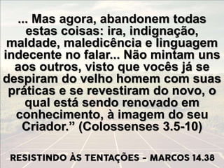 ... Mas agora, abandonem todas
estas coisas: ira, indignação,
maldade, maledicência e linguagem
indecente no falar... Não mintam uns
aos outros, visto que vocês já se
despiram do velho homem com suas
práticas e se revestiram do novo, o
qual está sendo renovado em
conhecimento, à imagem do seu
Criador.” (Colossenses 3.5-10)
 