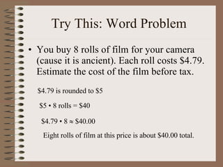 Try This: Word Problem You buy 8 rolls of film for your camera (cause it is ancient). Each roll costs $4.79. Estimate the cost of the film before tax. $4.79 is rounded to $5 $5  • 8 rolls = $40 $4.79  • 8    $40.00 Eight rolls of film at this price is about $40.00 total. 