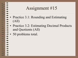 Assignment #15 Practice 3.1: Rounding and Estimating (All) Practice 3.2: Estimating Decimal Products and Quotients (All) 50 problems total. 