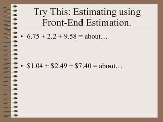 Try This: Estimating using Front-End Estimation. 6.75 + 2.2 + 9.58 = about… $1.04 + $2.49 + $7.40 = about… 