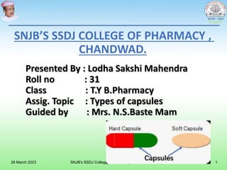 Presented By : Lodha Sakshi Mahendra
Roll no : 31
Class : T.Y B.Pharmacy
Assig. Topic : Types of capsules
Guided by : Mrs. N.S.Baste Mam
SNJB’S SSDJ COLLEGE OF PHARMACY ,
CHANDWAD.
28 March 2023 SNJB's SSDJ College of Pharmacy, Chandwad (Nasik) 1
 
