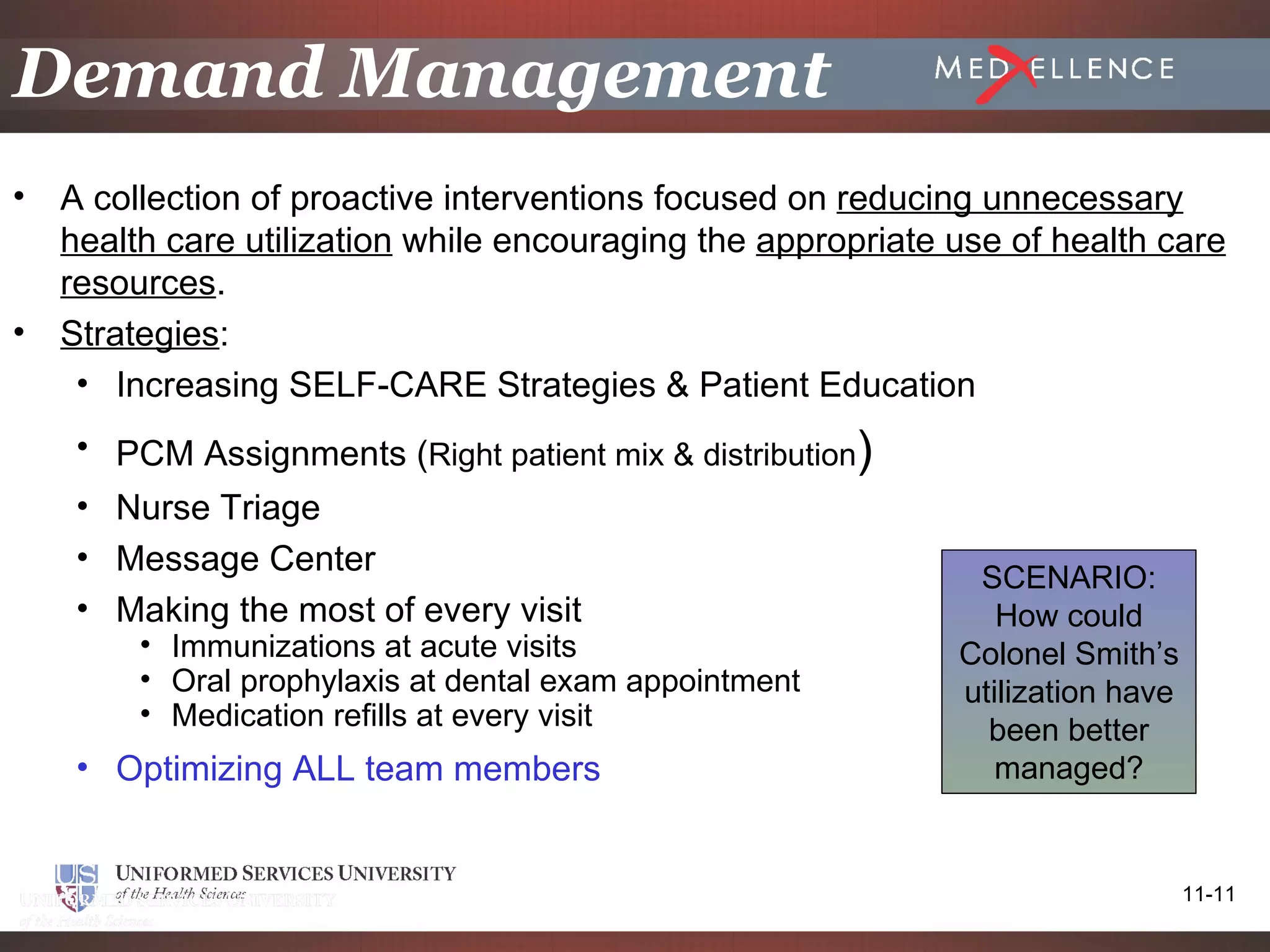 Demand Management
•   A collection of proactive interventions focused on reducing unnecessary
    health care utilization while encouraging the appropriate use of health care
    resources.
•   Strategies:
     • Increasing SELF-CARE Strategies & Patient Education
     • PCM Assignments (Right patient mix & distribution)
     • Nurse Triage
     • Message Center
                                                               SCENARIO:
     • Making the most of every visit                            How could
         • Immunizations at acute visits                      Colonel Smith’s
         • Oral prophylaxis at dental exam appointment        utilization have
         • Medication refills at every visit
                                                                been better
     • Optimizing ALL team members                               managed?


                                                                                 11-11
 