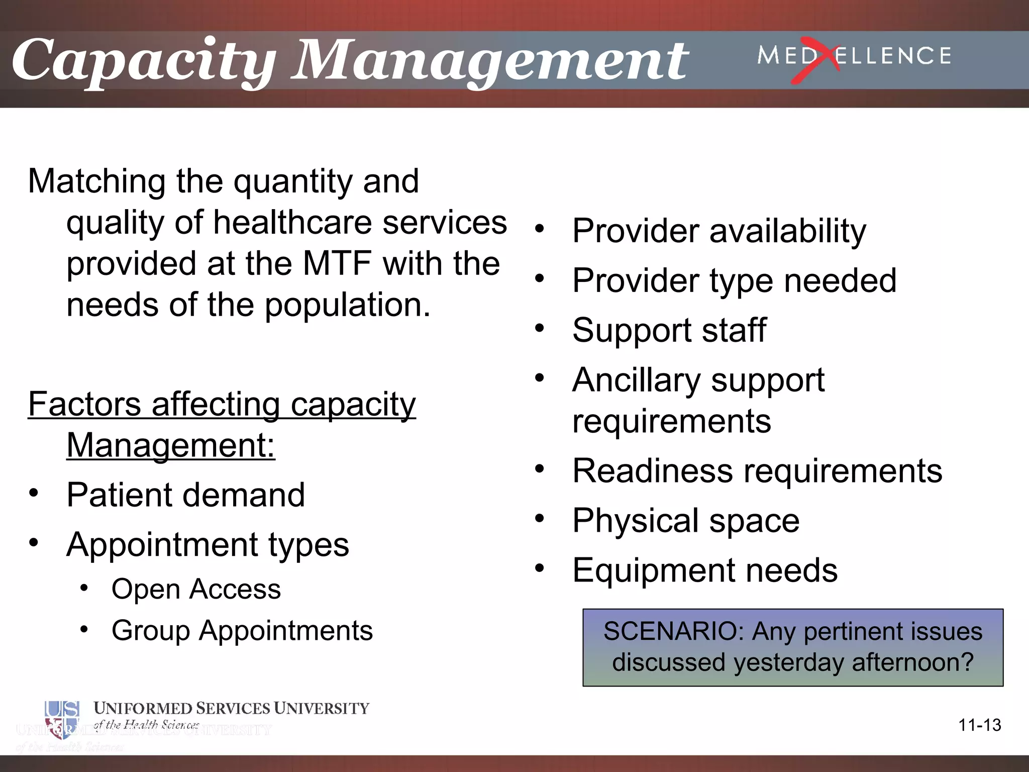 Capacity Management
Matching the quantity and
  quality of healthcare services • Provider availability
  provided at the MTF with the • Provider type needed
  needs of the population.
                                 • Support staff
                                 • Ancillary support
Factors affecting capacity         requirements
  Management:
                                 • Readiness requirements
• Patient demand
                                 • Physical space
• Appointment types
                                 • Equipment needs
   • Open Access
   • Group Appointments            SCENARIO: Any pertinent issues
                                    discussed yesterday afternoon?

                                                               11-13
 