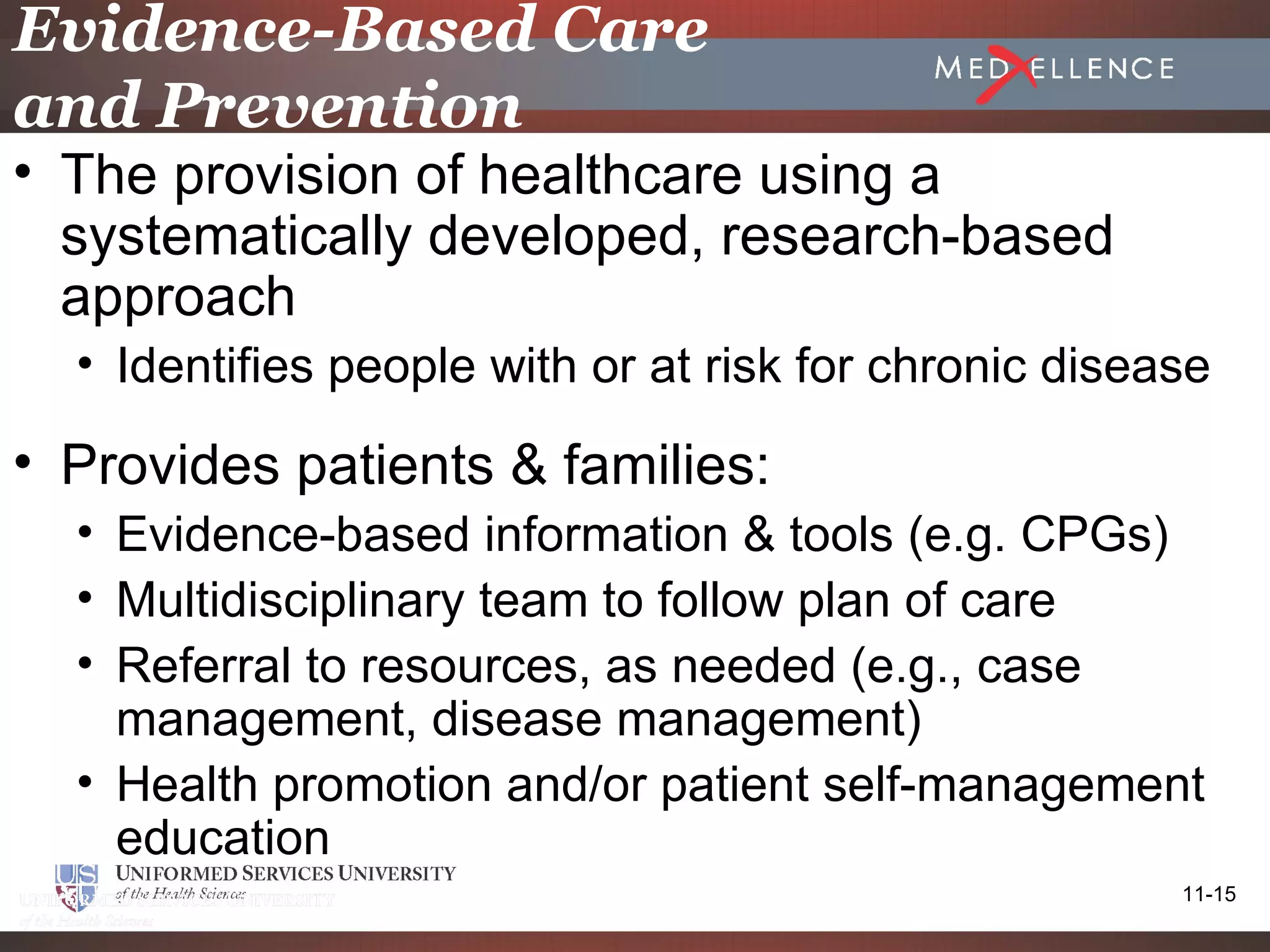 Evidence-Based Care
and Prevention
• The provision of healthcare using a
  systematically developed, research-based
  approach
  • Identifies people with or at risk for chronic disease

• Provides patients & families:
  • Evidence-based information & tools (e.g. CPGs)
  • Multidisciplinary team to follow plan of care
  • Referral to resources, as needed (e.g., case
    management, disease management)
  • Health promotion and/or patient self-management
    education
                                                       11-15
 