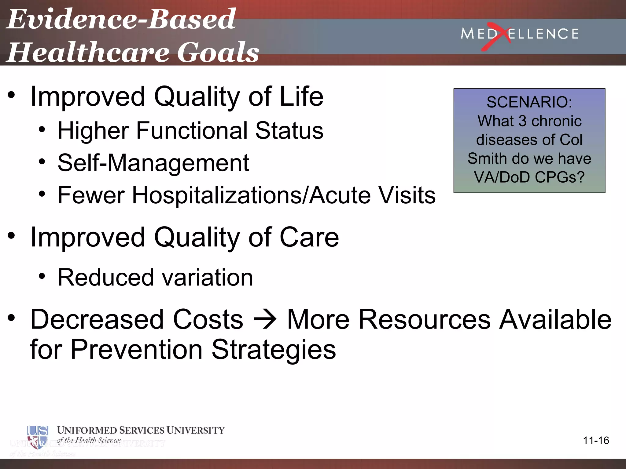 Evidence-Based
Healthcare Goals
• Improved Quality of Life                  SCENARIO:
                                           What 3 chronic
  • Higher Functional Status               diseases of Col
  • Self-Management                       Smith do we have
                                           VA/DoD CPGs?
  • Fewer Hospitalizations/Acute Visits
• Improved Quality of Care
  • Reduced variation
• Decreased Costs  More Resources Available
  for Prevention Strategies


                                                        11-16
 