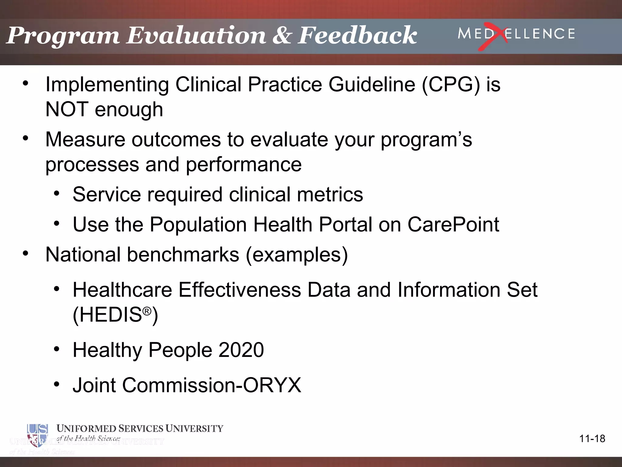 Program Evaluation & Feedback
 • Implementing Clinical Practice Guideline (CPG) is
   NOT enough
 • Measure outcomes to evaluate your program’s
   processes and performance
    • Service required clinical metrics
    • Use the Population Health Portal on CarePoint
 • National benchmarks (examples)
    • Healthcare Effectiveness Data and Information Set
      (HEDIS®)
    • Healthy People 2020
    • Joint Commission-ORYX

                                                          11-18
 