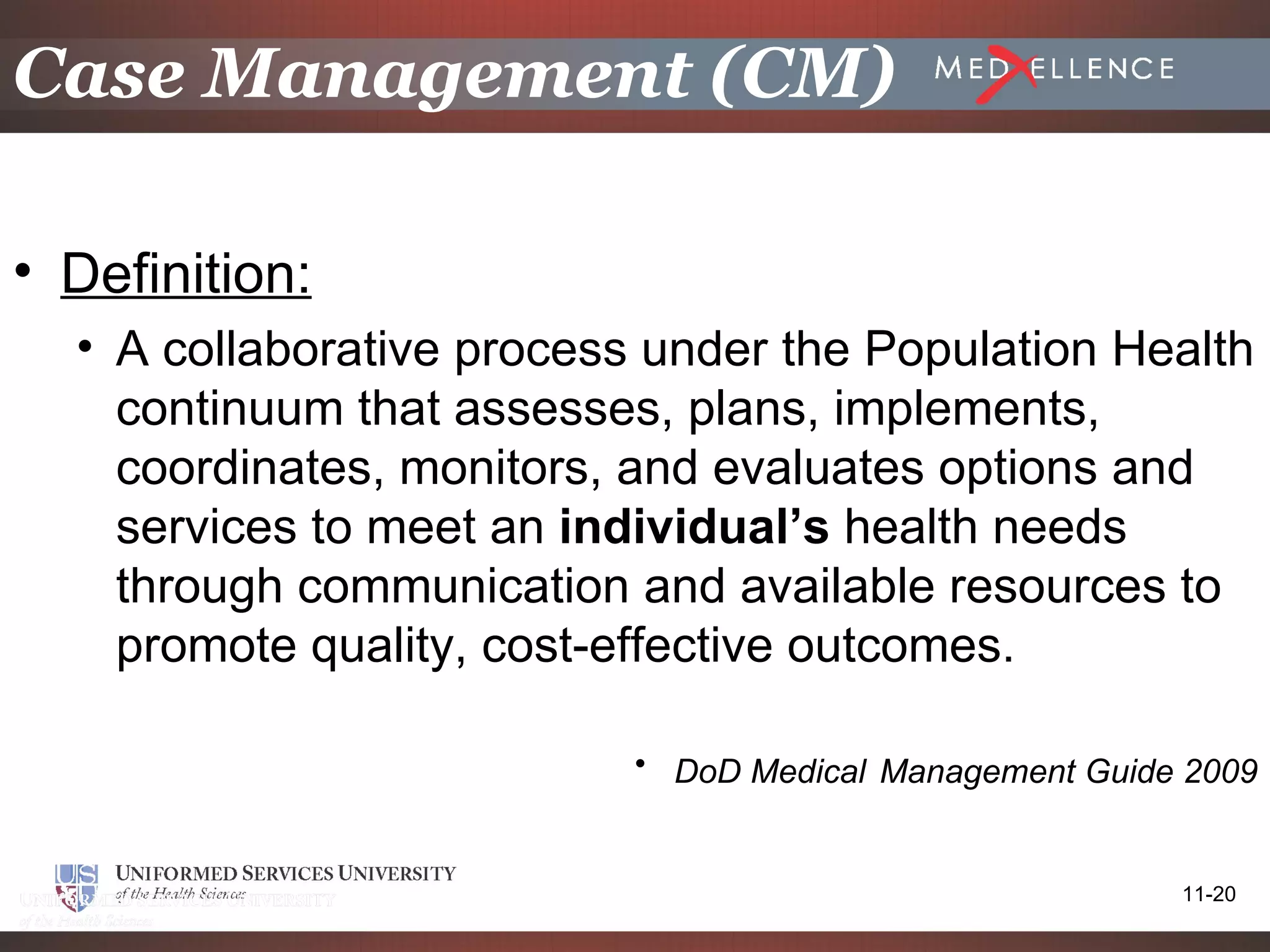 Case Management (CM)

• Definition:
  • A collaborative process under the Population Health
    continuum that assesses, plans, implements,
    coordinates, monitors, and evaluates options and
    services to meet an individual’s health needs
    through communication and available resources to
    promote quality, cost-effective outcomes.

                           • DoD Medical Management Guide 2009


                                                         11-20
 