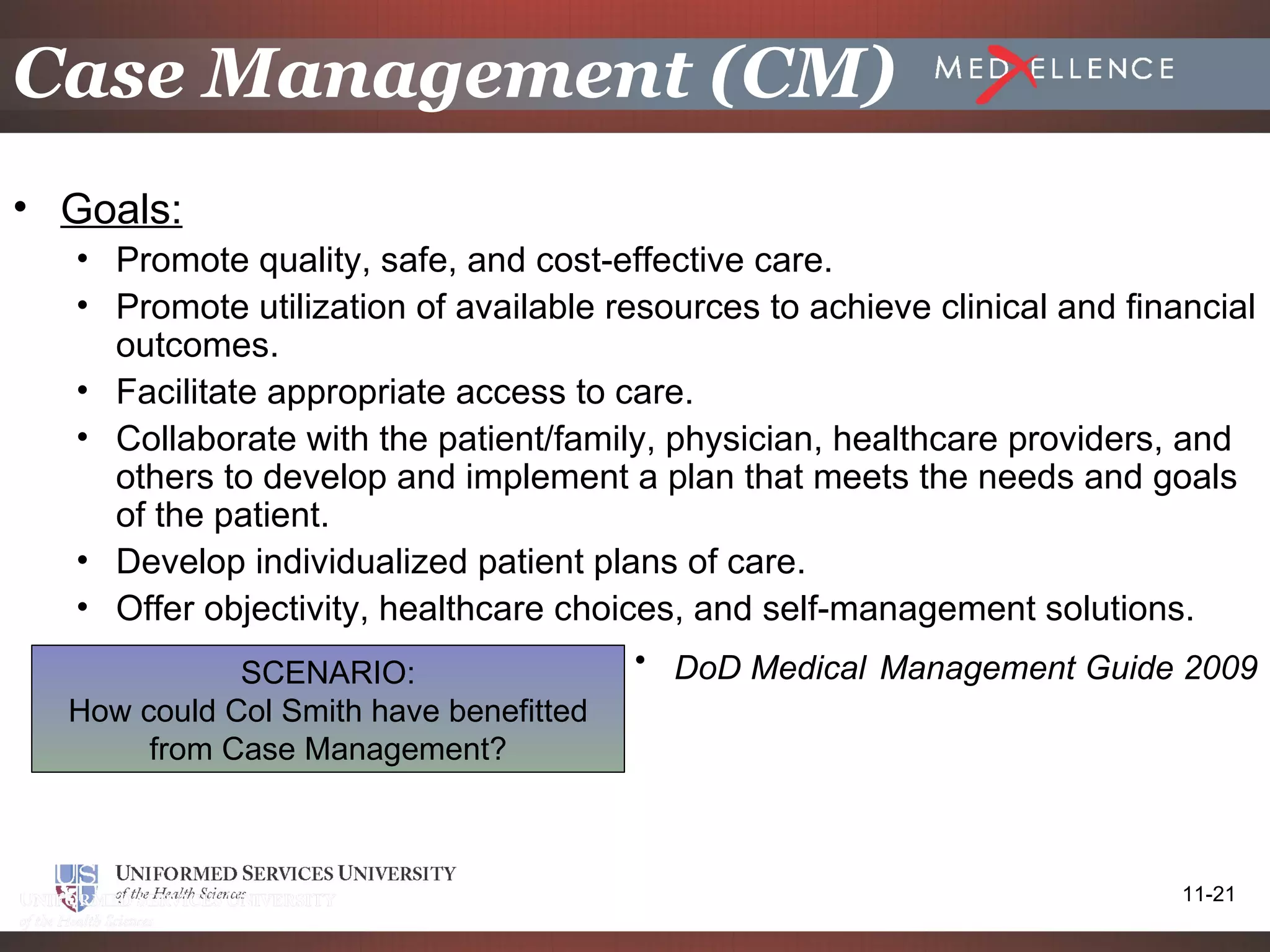 Case Management (CM)
• Goals:
  • Promote quality, safe, and cost-effective care.
  • Promote utilization of available resources to achieve clinical and financial
    outcomes.
  • Facilitate appropriate access to care.
  • Collaborate with the patient/family, physician, healthcare providers, and
    others to develop and implement a plan that meets the needs and goals
    of the patient.
  • Develop individualized patient plans of care.
  • Offer objectivity, healthcare choices, and self-management solutions.
             SCENARIO:                 • DoD Medical Management Guide 2009
  How could Col Smith have benefitted
       from Case Management?



                                                                           11-21
 