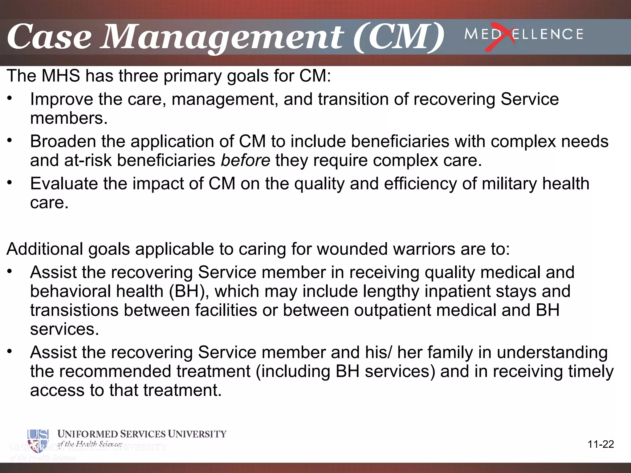 Case Management (CM)
The MHS has three primary goals for CM:
• Improve the care, management, and transition of recovering Service
  members.
• Broaden the application of CM to include beneficiaries with complex needs
  and at-risk beneficiaries before they require complex care.
• Evaluate the impact of CM on the quality and efficiency of military health
  care.

Additional goals applicable to caring for wounded warriors are to:
• Assist the recovering Service member in receiving quality medical and
  behavioral health (BH), which may include lengthy inpatient stays and
  transistions between facilities or between outpatient medical and BH
  services.
• Assist the recovering Service member and his/ her family in understanding
  the recommended treatment (including BH services) and in receiving timely
  access to that treatment.

                                                                         11-22
 