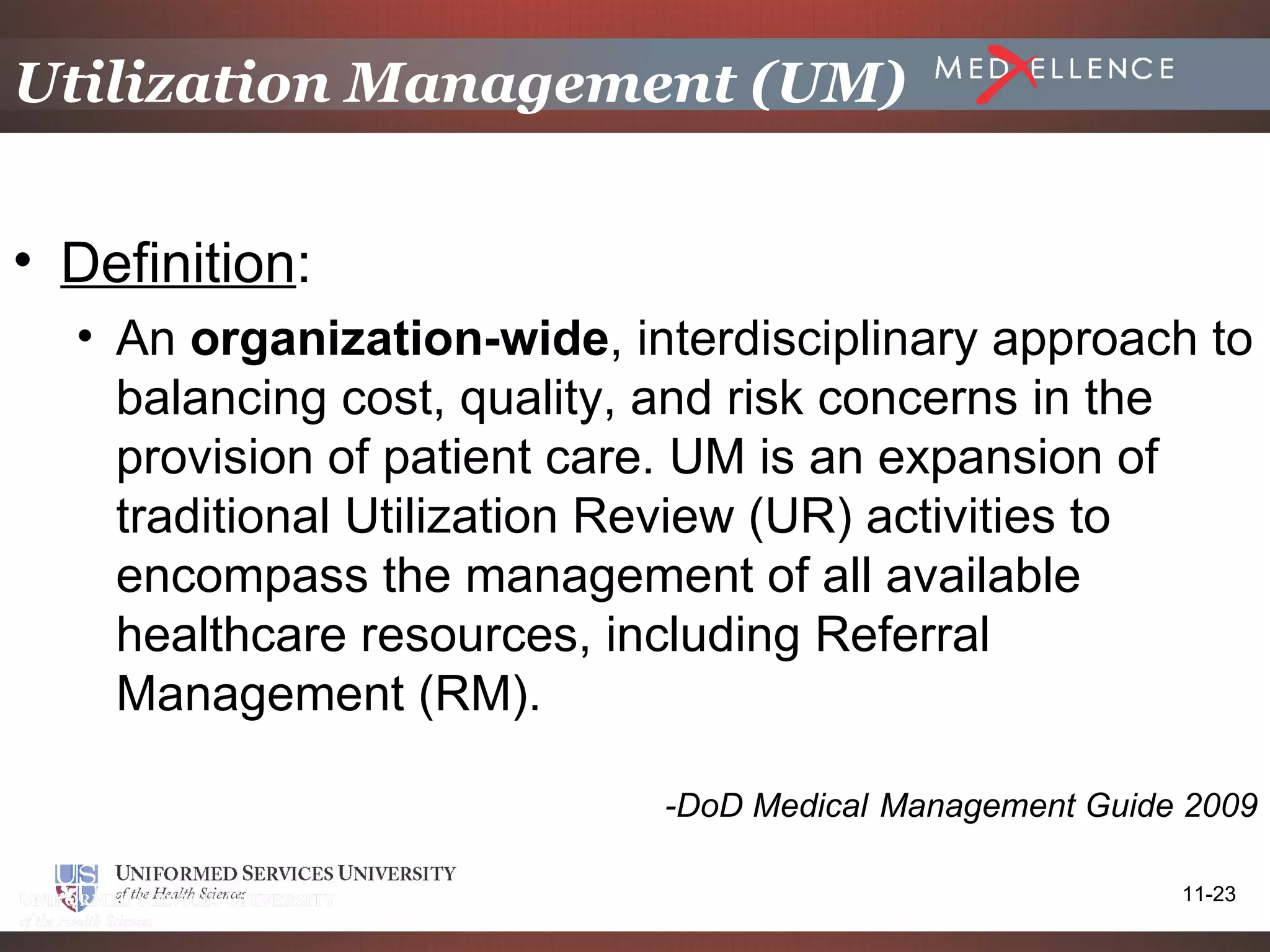 Utilization Management (UM)


• Definition:
  • An organization-wide, interdisciplinary approach to
    balancing cost, quality, and risk concerns in the
    provision of patient care. UM is an expansion of
    traditional Utilization Review (UR) activities to
    encompass the management of all available
    healthcare resources, including Referral
    Management (RM).

                            -DoD Medical Management Guide 2009

                                                         11-23
 