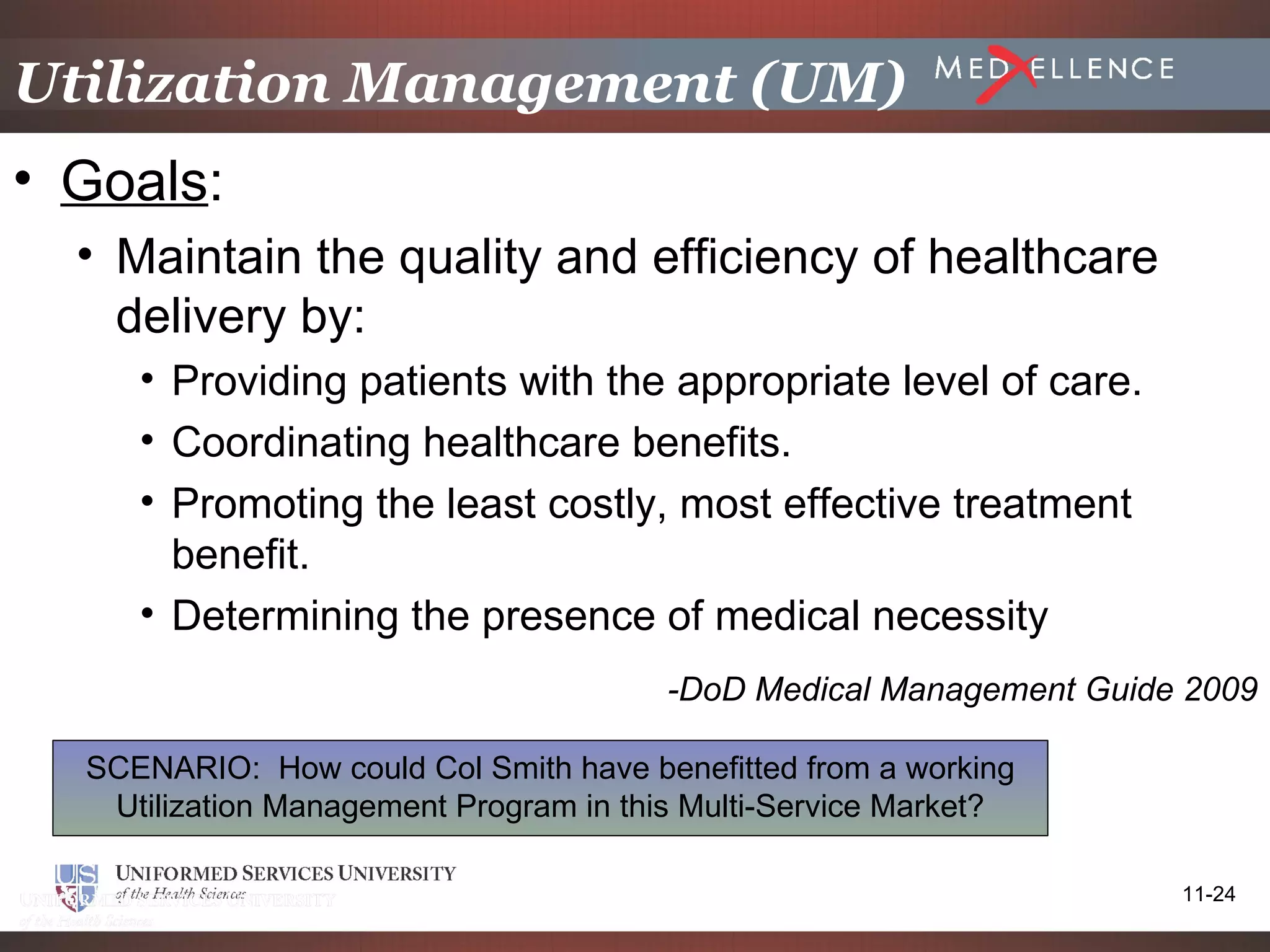 Utilization Management (UM)
• Goals:
  • Maintain the quality and efficiency of healthcare
    delivery by:
     • Providing patients with the appropriate level of care.
     • Coordinating healthcare benefits.
     • Promoting the least costly, most effective treatment
       benefit.
     • Determining the presence of medical necessity
                                        -DoD Medical Management Guide 2009

  SCENARIO: How could Col Smith have benefitted from a working
   Utilization Management Program in this Multi-Service Market?

                                                                     11-24
 