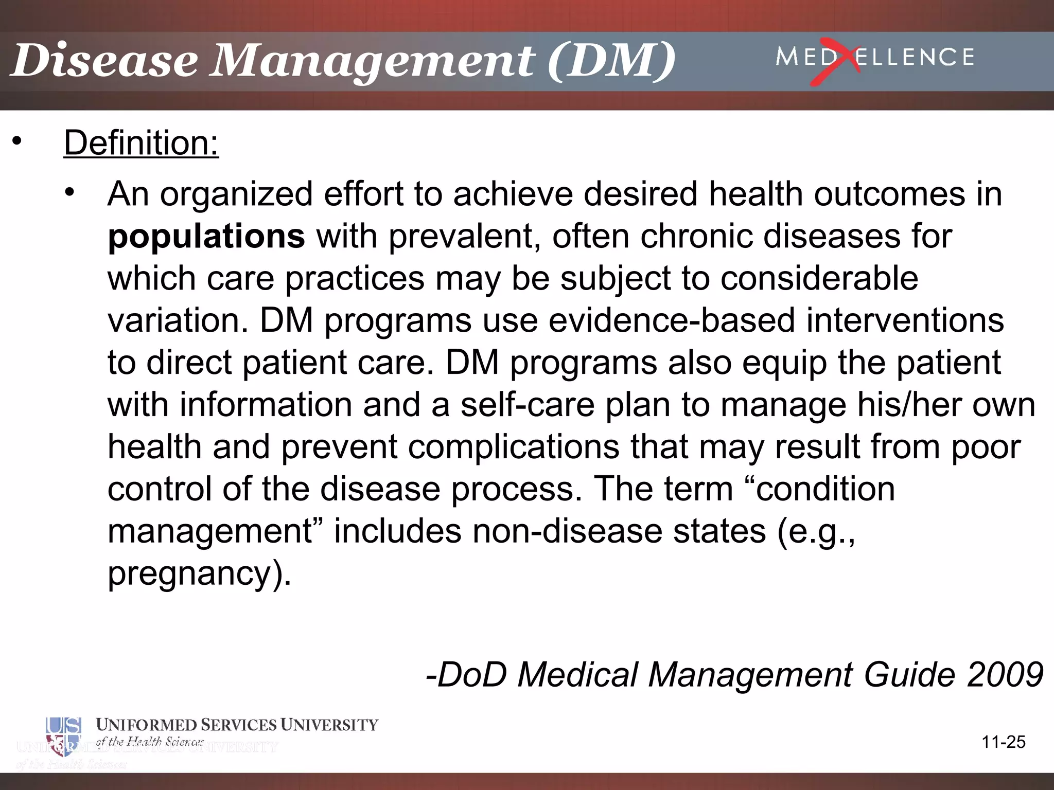 Disease Management (DM)
•   Definition:
    • An organized effort to achieve desired health outcomes in
      populations with prevalent, often chronic diseases for
      which care practices may be subject to considerable
      variation. DM programs use evidence-based interventions
      to direct patient care. DM programs also equip the patient
      with information and a self-care plan to manage his/her own
      health and prevent complications that may result from poor
      control of the disease process. The term “condition
      management” includes non-disease states (e.g.,
      pregnancy).

                          -DoD Medical Management Guide 2009
                                                             11-25
 