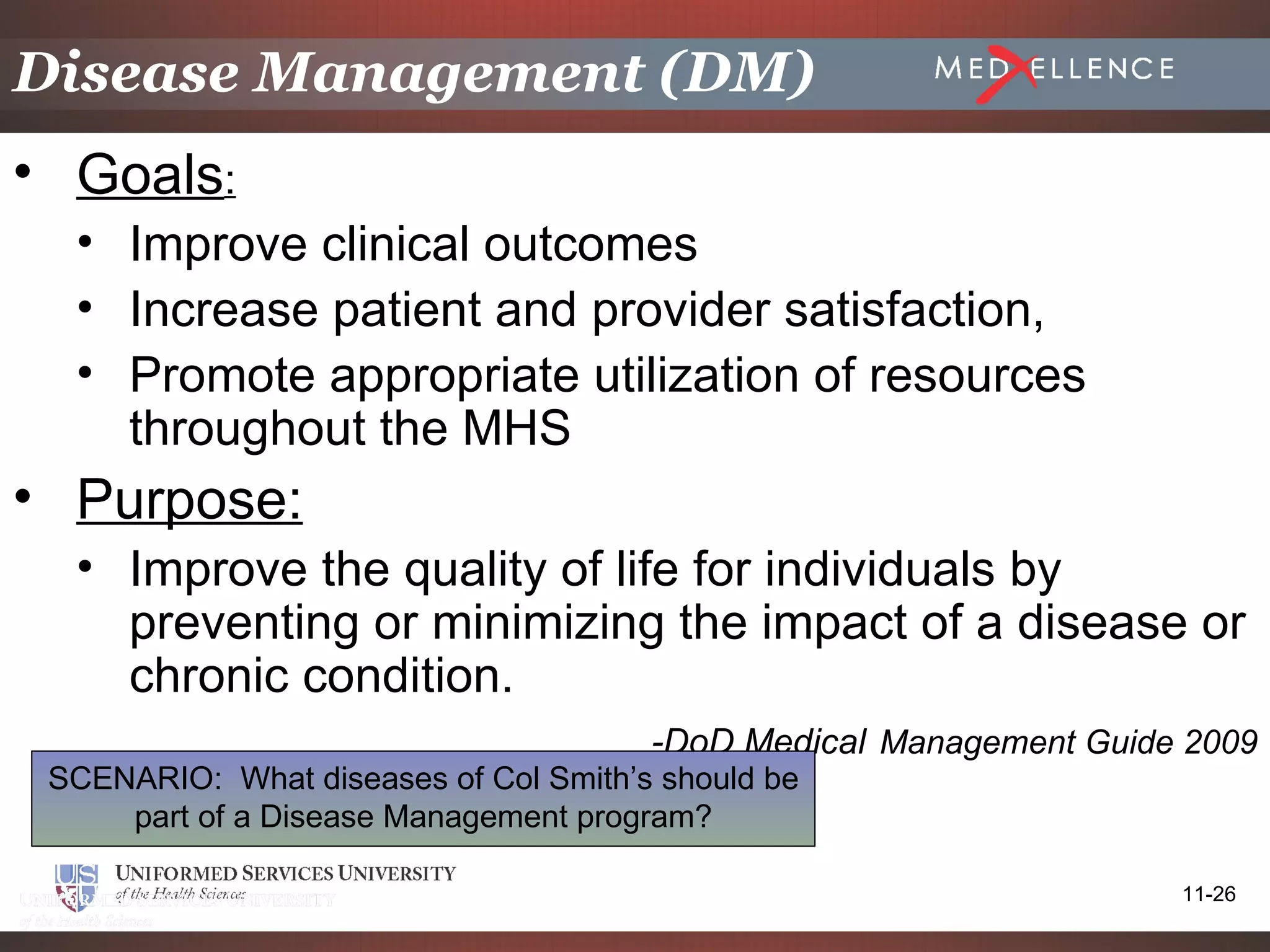 Disease Management (DM)
• Goals:
  • Improve clinical outcomes
  • Increase patient and provider satisfaction,
  • Promote appropriate utilization of resources
    throughout the MHS
• Purpose:
  • Improve the quality of life for individuals by
    preventing or minimizing the impact of a disease or
    chronic condition.
                                       -DoD Medical Management Guide 2009
 SCENARIO: What diseases of Col Smith’s should be
     part of a Disease Management program?

                                                                    11-26
 