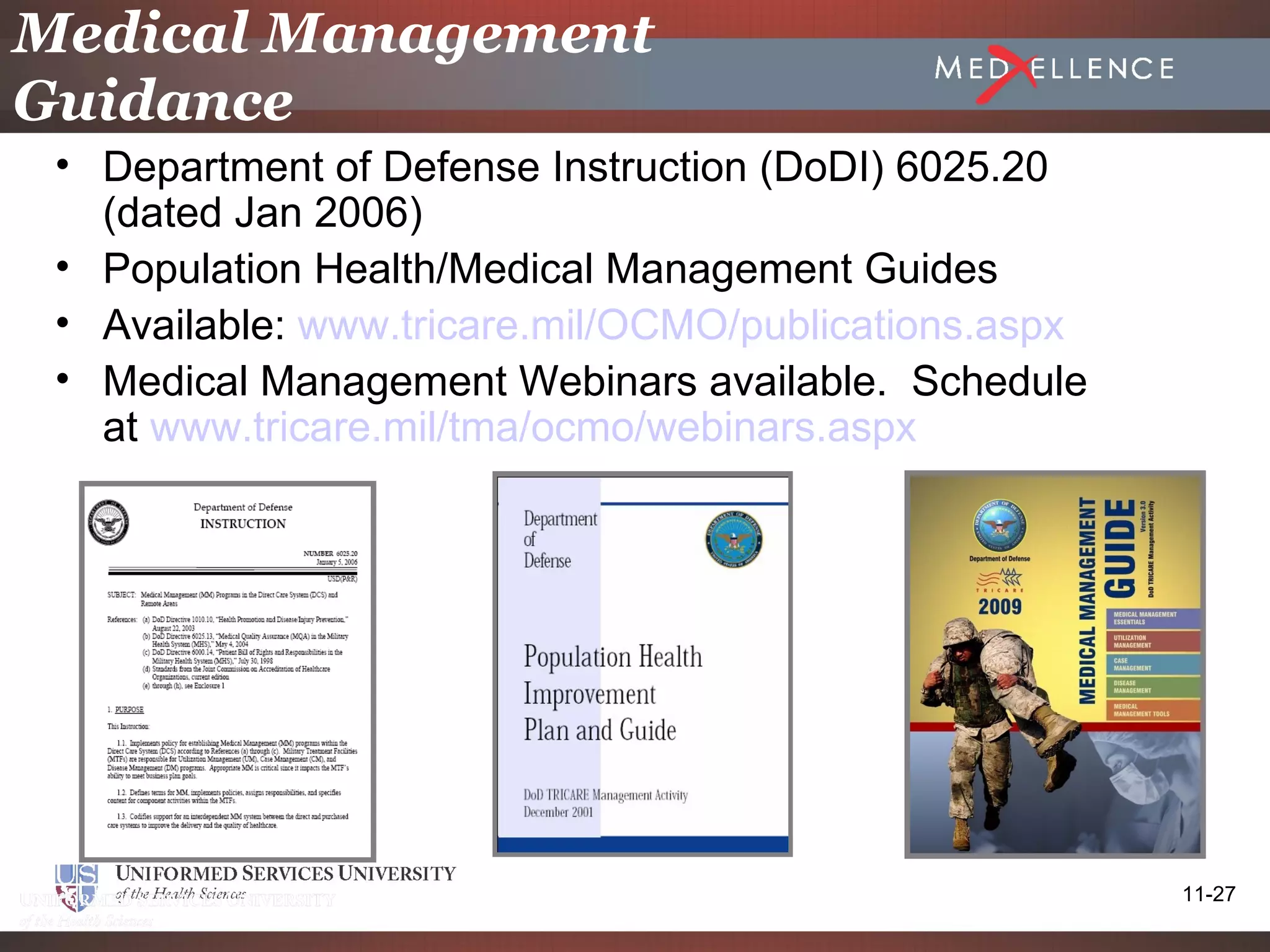Medical Management
Guidance
 • Department of Defense Instruction (DoDI) 6025.20
   (dated Jan 2006)
 • Population Health/Medical Management Guides
 • Available: www.tricare.mil/OCMO/publications.aspx
 • Medical Management Webinars available. Schedule
   at www.tricare.mil/tma/ocmo/webinars.aspx




                                                       11-27
 