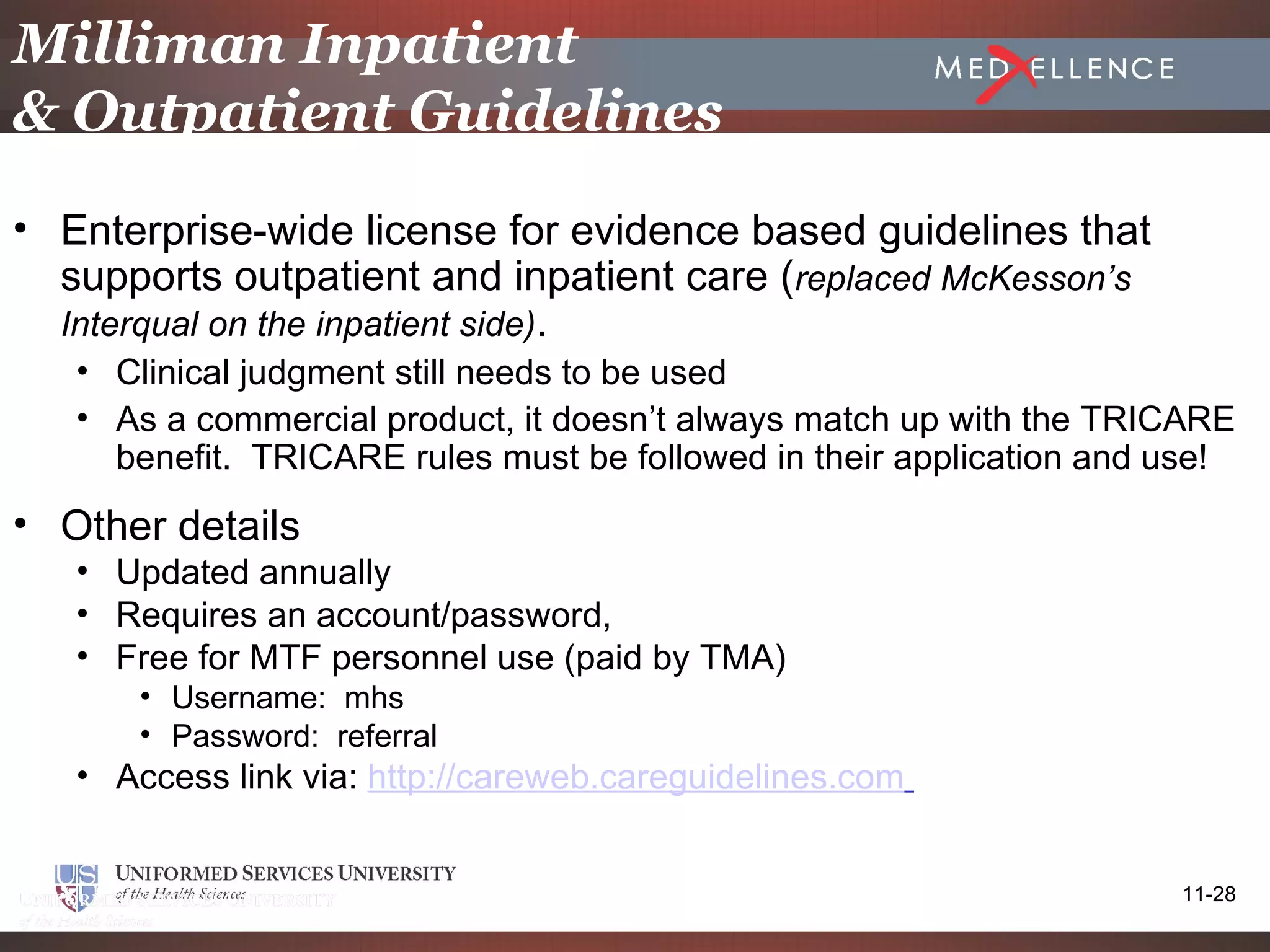Milliman Inpatient
& Outpatient Guidelines
• Enterprise-wide license for evidence based guidelines that
  supports outpatient and inpatient care (replaced McKesson’s
  Interqual on the inpatient side).
   • Clinical judgment still needs to be used
   • As a commercial product, it doesn’t always match up with the TRICARE
     benefit. TRICARE rules must be followed in their application and use!
• Other details
   • Updated annually
   • Requires an account/password,
   • Free for MTF personnel use (paid by TMA)
      • Username: mhs
      • Password: referral
   • Access link via: http://careweb.careguidelines.com


                                                                      11-28
 