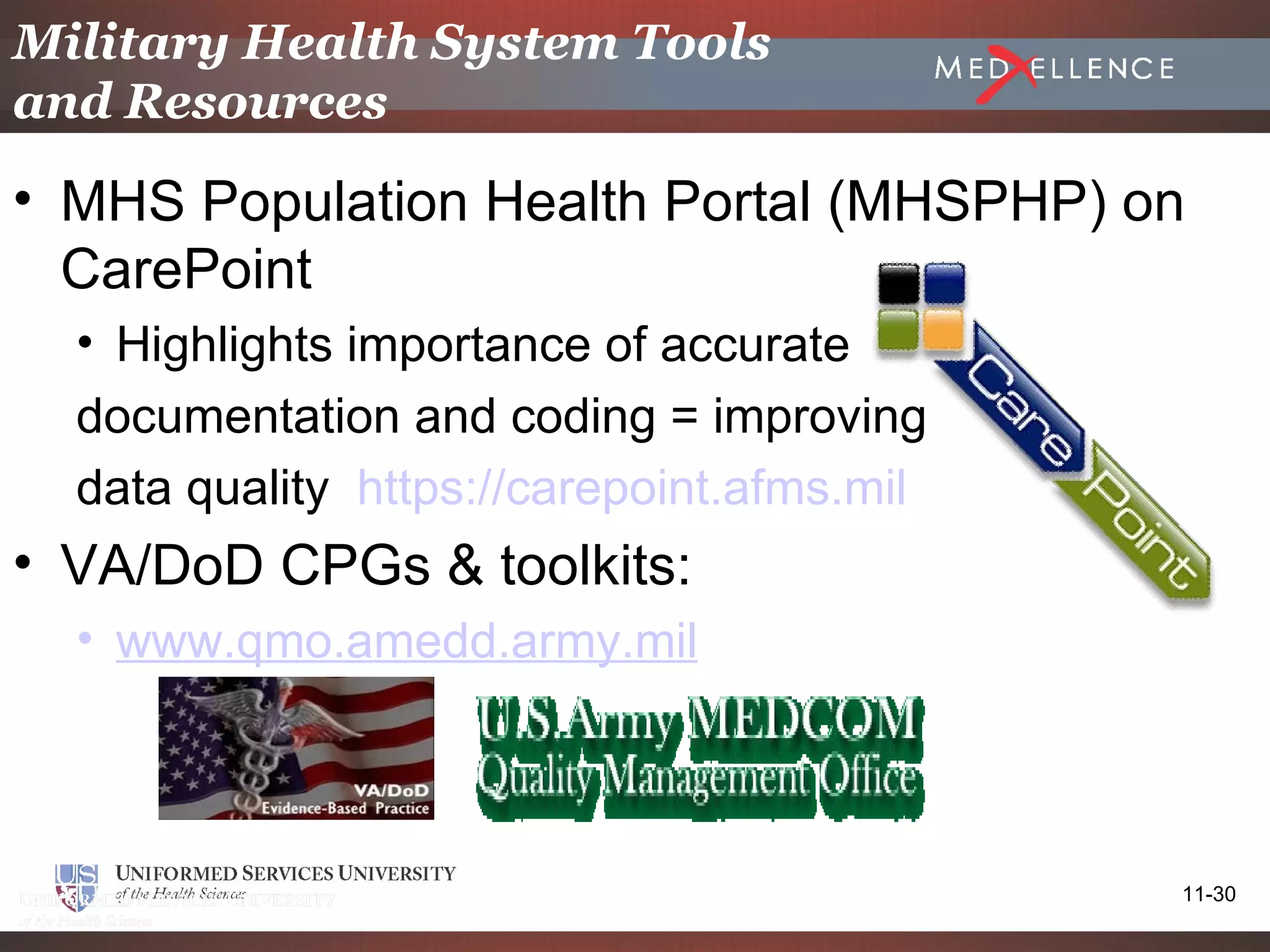 Military Health System Tools
and Resources

• MHS Population Health Portal (MHSPHP) on
  CarePoint
  • Highlights importance of accurate
  documentation and coding = improving
  data quality https://carepoint.afms.mil
• VA/DoD CPGs & toolkits:
  • www.qmo.amedd.army.mil




                                            11-30
 