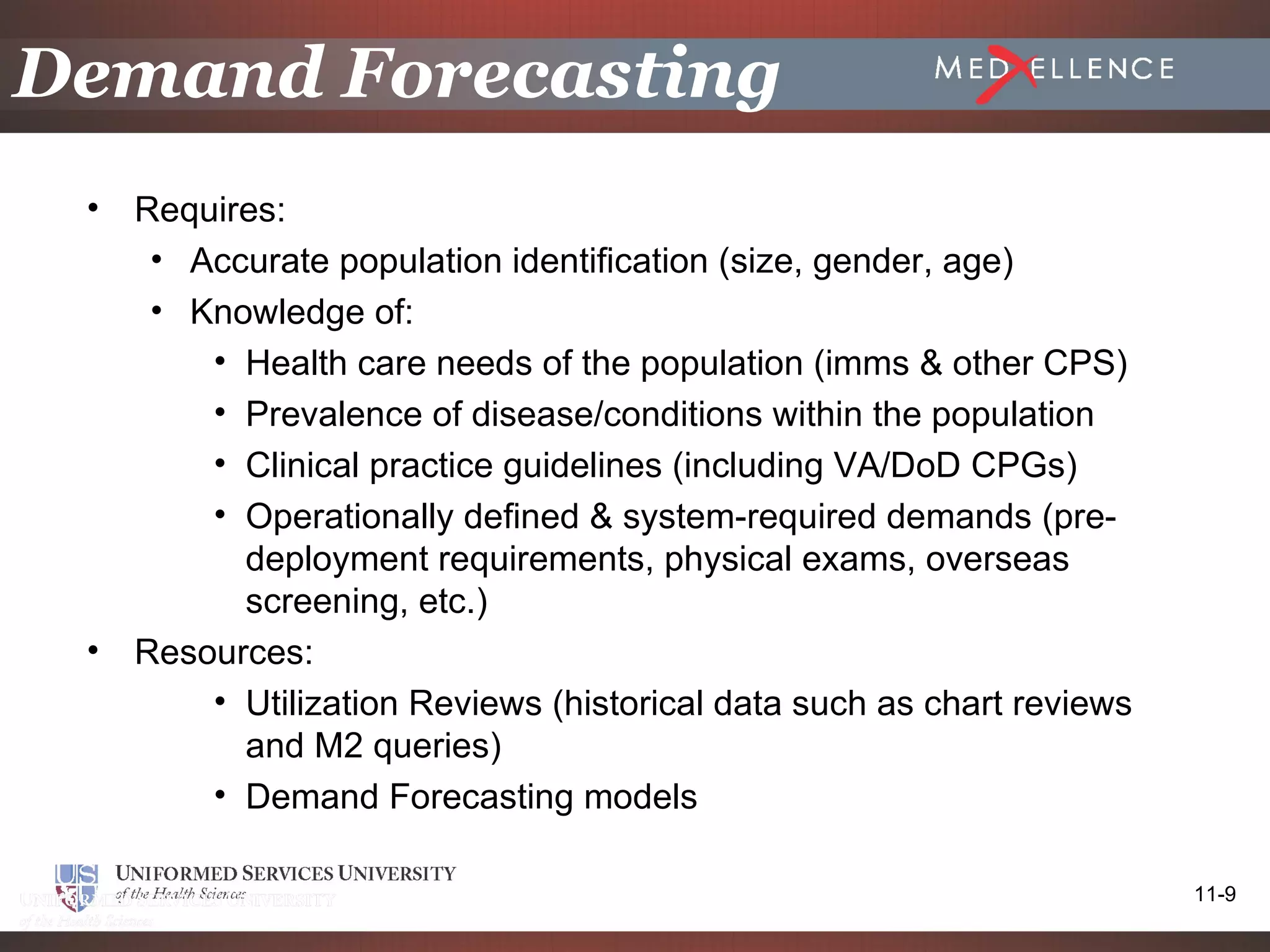 Demand Forecasting
 •   Requires:
      • Accurate population identification (size, gender, age)
      • Knowledge of:
         • Health care needs of the population (imms & other CPS)
         • Prevalence of disease/conditions within the population
         • Clinical practice guidelines (including VA/DoD CPGs)
         • Operationally defined & system-required demands (pre-
           deployment requirements, physical exams, overseas
           screening, etc.)
 •   Resources:
         • Utilization Reviews (historical data such as chart reviews
           and M2 queries)
         • Demand Forecasting models

                                                                        11-9
 