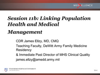 Session 11b: Linking Population
Health and Medical
Management
   CDR James Ellzy, MD, CMQ
   Teaching Faculty, DeWitt Army Family Medicine
   Residency
   & Immediate Past Director of MHS Clinical Quality
   james.ellzy@amedd.army.mil


                                                       11-1
 