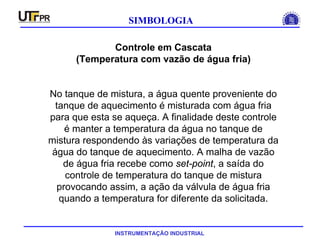 INSTRUMENTAÇÃO INDUSTRIAL
SIMBOLOGIA
Controle em Cascata
(Temperatura com vazão de água fria)
No tanque de mistura, a água quente proveniente do
tanque de aquecimento é misturada com água fria
para que esta se aqueça. A finalidade deste controle
é manter a temperatura da água no tanque de
mistura respondendo às variações de temperatura da
água do tanque de aquecimento. A malha de vazão
de água fria recebe como set-point, a saída do
controle de temperatura do tanque de mistura
provocando assim, a ação da válvula de água fria
quando a temperatura for diferente da solicitada.
 