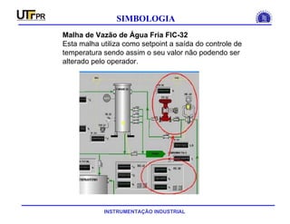 INSTRUMENTAÇÃO INDUSTRIAL
SIMBOLOGIA
Malha de Vazão de Água Fria FIC-32
Esta malha utiliza como setpoint a saída do controle de
temperatura sendo assim o seu valor não podendo ser
alterado pelo operador.
 
