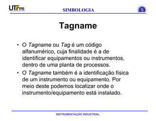 INSTRUMENTAÇÃO INDUSTRIAL
SIMBOLOGIA
Tagname
• O Tagname ou Tag é um código
alfanumérico, cuja finalidade é a de
identificar equipamentos ou instrumentos,
dentro de uma planta de processos.
• O Tagname também é a identificação física
de um instrumento ou equipamento. Por
meio deste podemos localizar onde o
instrumento/equipamento está instalado.
 