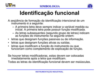 INSTRUMENTAÇÃO INDUSTRIAL
SIMBOLOGIA
Identificação funcional
A seqüência de formação da identificação intencional de um
instrumento é a seguinte:
– A primeira letra deve sempre indicar a variável medida ou
inicial. A primeira letra pode possuir função modificada.
– As letras subsequentes (segundo grupo de letras) indicam
as funções do instrumento na seguinte ordem:
• letras que designam funções passivas ou de informação.
• letras que designam funções ativas ou saídas.
• letras que modificam a função do instrumento ou que
funcionam como complemento de explicação de função.
Se houver letras modificadoras, estas devem ser colocadas
imediatamente após a letra que modificam.
Todas as letras da identificação funcional devem ser maiúsculas.
 